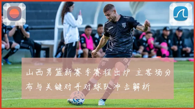 山西男篮新赛季赛程出炉 主客场分布与关键对手对球队冲击解析