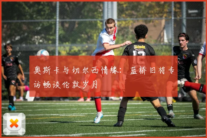 奥斯卡与切尔西情缘：蓝桥旧将专访畅谈伦敦岁月