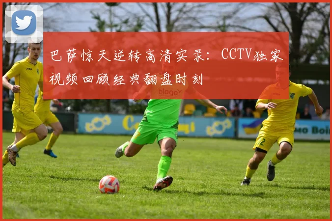 巴萨惊天逆转高清实录：CCTV独家视频回顾经典翻盘时刻