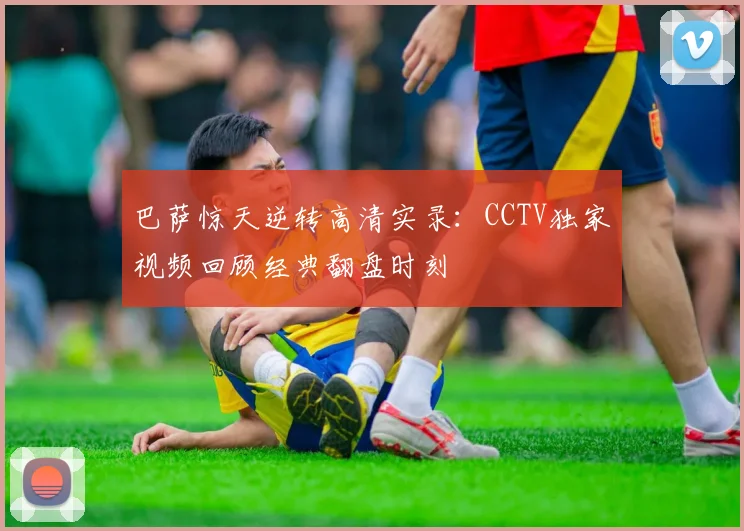 巴萨惊天逆转高清实录：CCTV独家视频回顾经典翻盘时刻