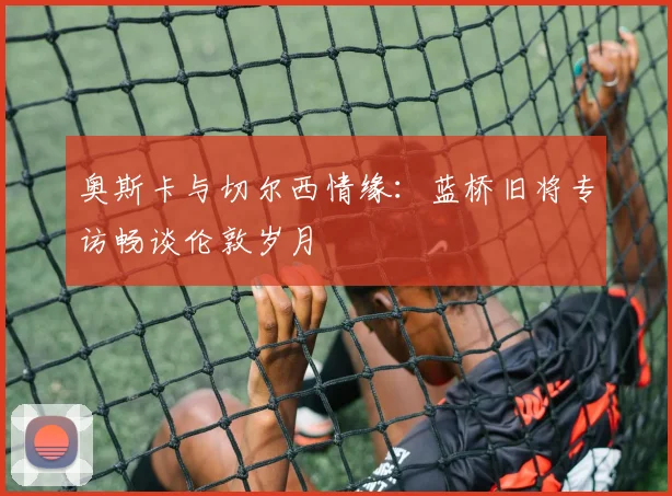 奥斯卡与切尔西情缘：蓝桥旧将专访畅谈伦敦岁月