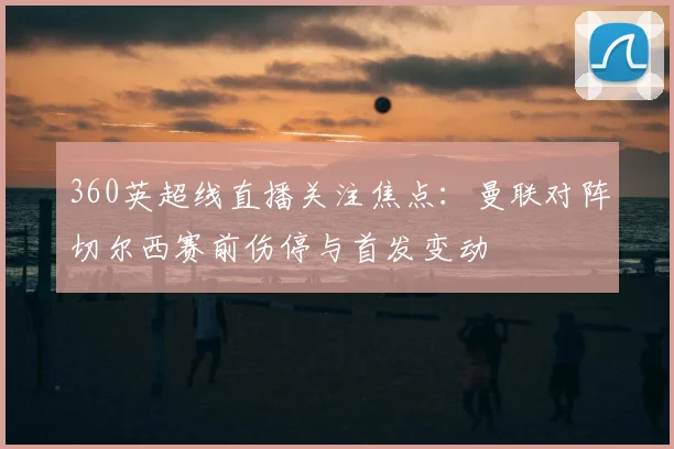 360英超线直播关注焦点：曼联对阵切尔西赛前伤停与首发变动