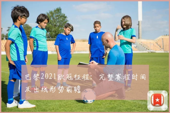 巴黎2021欧冠征程：完整赛程时间及出线形势前瞻