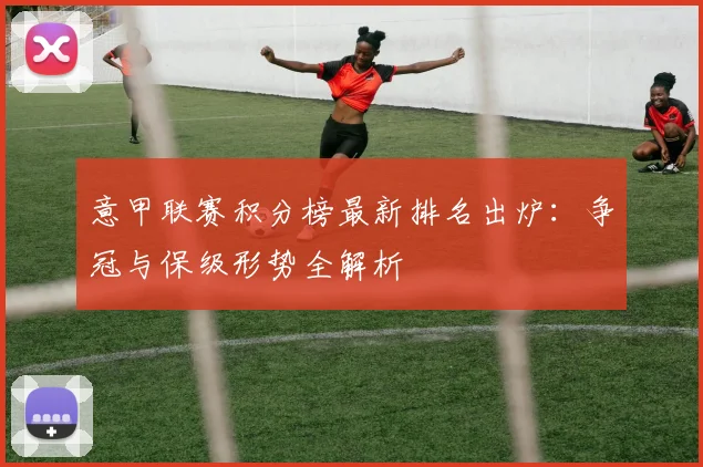意甲联赛积分榜最新排名出炉：争冠与保级形势全解析