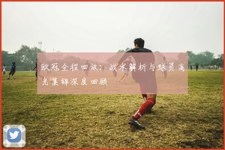 欧冠全程回放：战术解析与球员高光集锦深度回顾