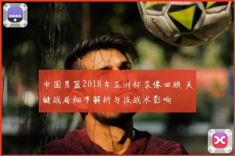 中国男篮2018年亚洲杯录像回顾 关键战局细节解析与技战术影响
