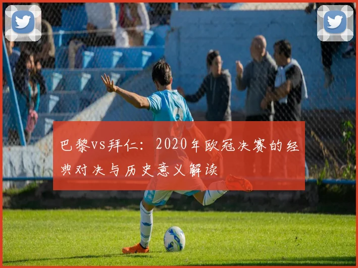 巴黎vs拜仁：2020年欧冠决赛的经典对决与历史意义解读