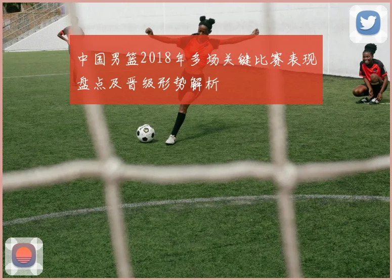 中国男篮2018年多场关键比赛表现盘点及晋级形势解析